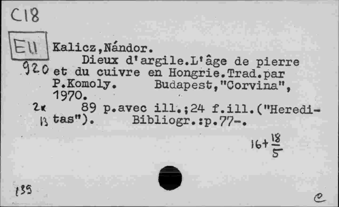 ﻿Cl?
Kalicz ,Nandor t ■' "	Di Pli Y ri * A
a~" ' Dieux d*argile.L*âge de pierre
JtOet du cuivre en. Hongrie.Trad.par
P.Komoly. Budapest."Corvina", 1970.
89 p.avec ill.j24 f.ill.("Herédictas"). Bibliogr.sp.77-.
!S5